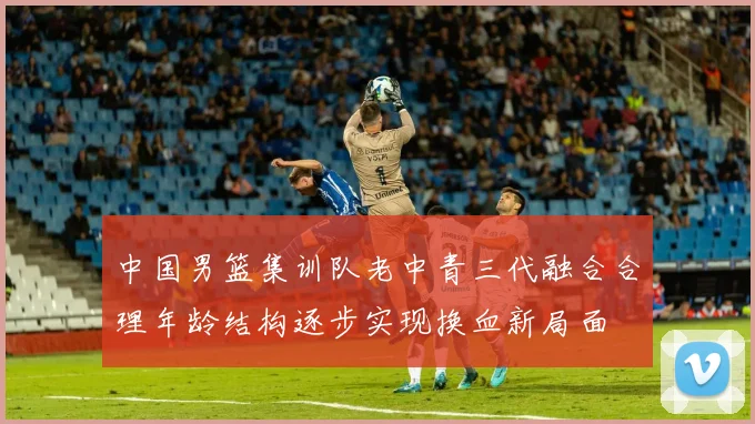 中国男篮集训队老中青三代融合合理年龄结构逐步实现换血新局面