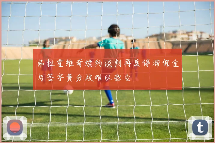 弗拉霍维奇续约谈判再度停滞佣金与签字费分歧难以弥合