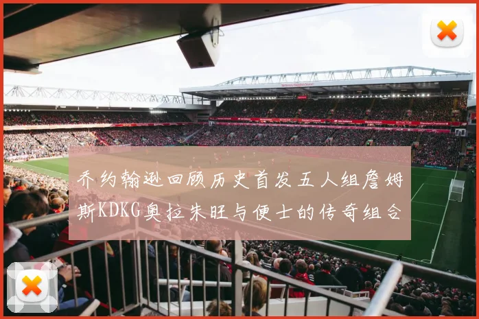 乔约翰逊回顾历史首发五人组詹姆斯KDKG奥拉朱旺与便士的传奇组合