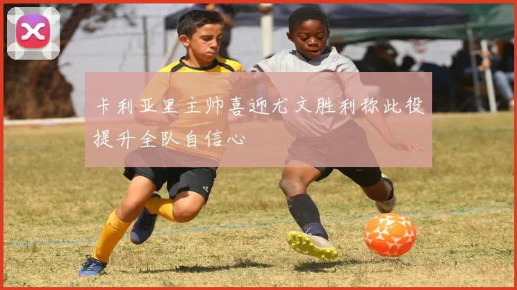 卡利亚里主帅喜迎尤文胜利称此役提升全队自信心