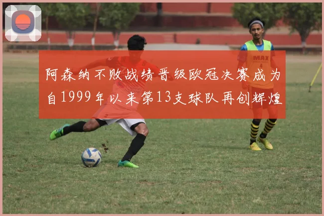 阿森纳不败战绩晋级欧冠决赛成为自1999年以来第13支球队再创辉煌