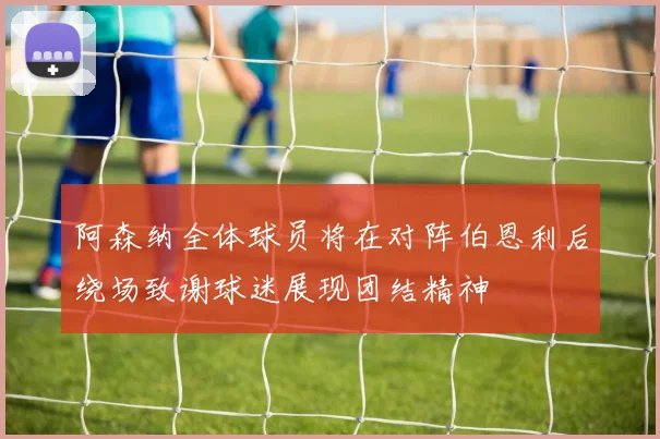 阿森纳全体球员将在对阵伯恩利后绕场致谢球迷展现团结精神