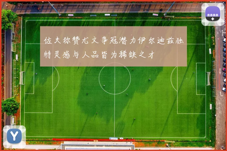 佐夫称赞尤文争冠潜力伊尔迪兹独特灵感与人品皆为稀缺之才