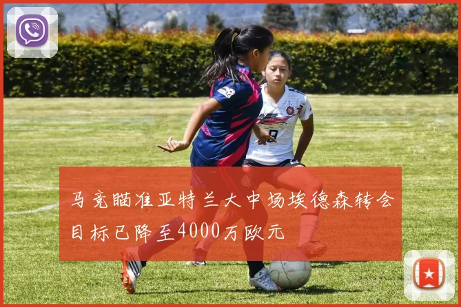 马竞瞄准亚特兰大中场埃德森转会目标已降至4000万欧元