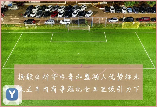 杨毅分析字母哥加盟湖人优势称未来五年内有争冠机会库里吸引力下降