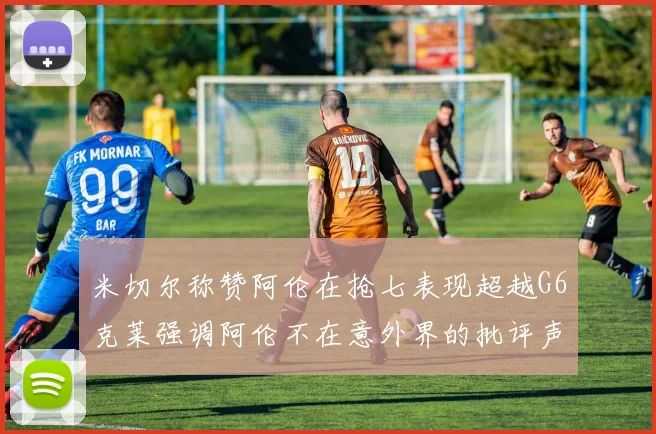 米切尔称赞阿伦在抢七表现超越G6克莱强调阿伦不在意外界的批评声音