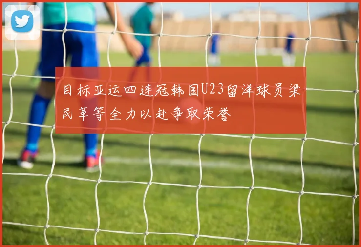 目标亚运四连冠韩国U23留洋球员梁民革等全力以赴争取荣誉