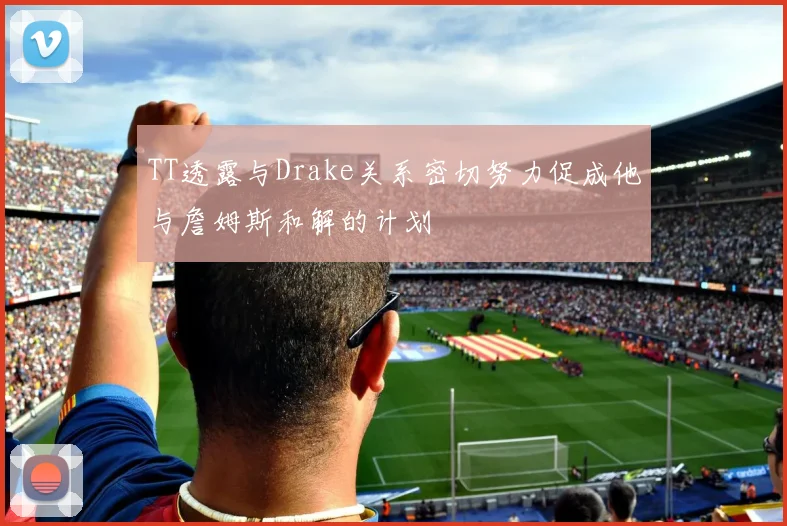 TT透露与Drake关系密切努力促成他与詹姆斯和解的计划