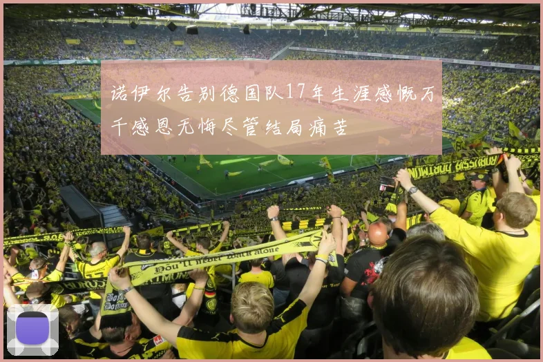 诺伊尔告别德国队17年生涯感慨万千感恩无悔尽管结局痛苦
