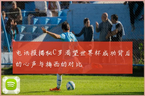电讯报揭秘C罗渴望世界杯成功背后的心声与梅西的对比