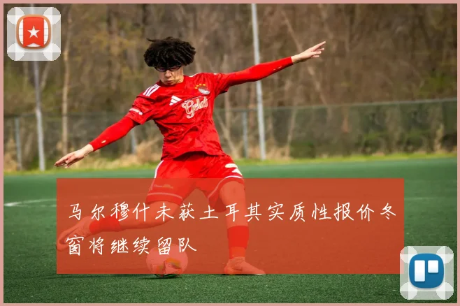 马尔穆什未获土耳其实质性报价冬窗将继续留队