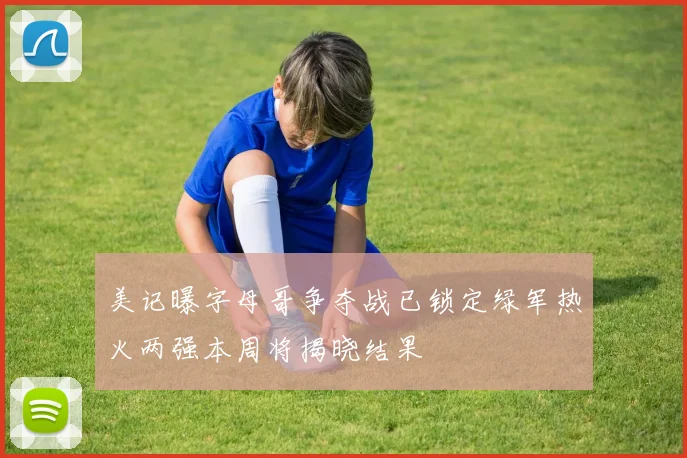 美记曝字母哥争夺战已锁定绿军热火两强本周将揭晓结果
