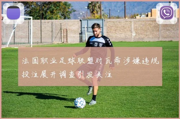 法国职业足球联盟对瓦希涉嫌违规投注展开调查引发关注