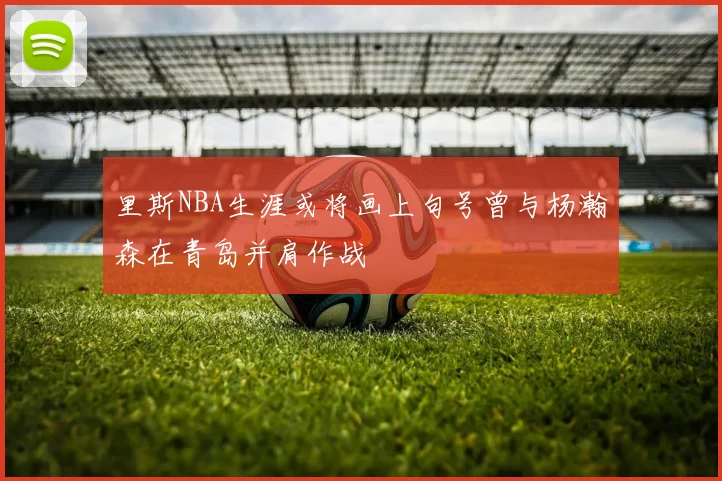 里斯NBA生涯或将画上句号曾与杨瀚森在青岛并肩作战