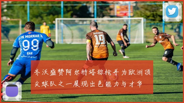 齐沃盛赞阿尔特塔称枪手为欧洲顶尖球队之一展现出色能力与才华