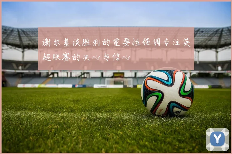 谢尔基谈胜利的重要性强调专注英超联赛的决心与信心